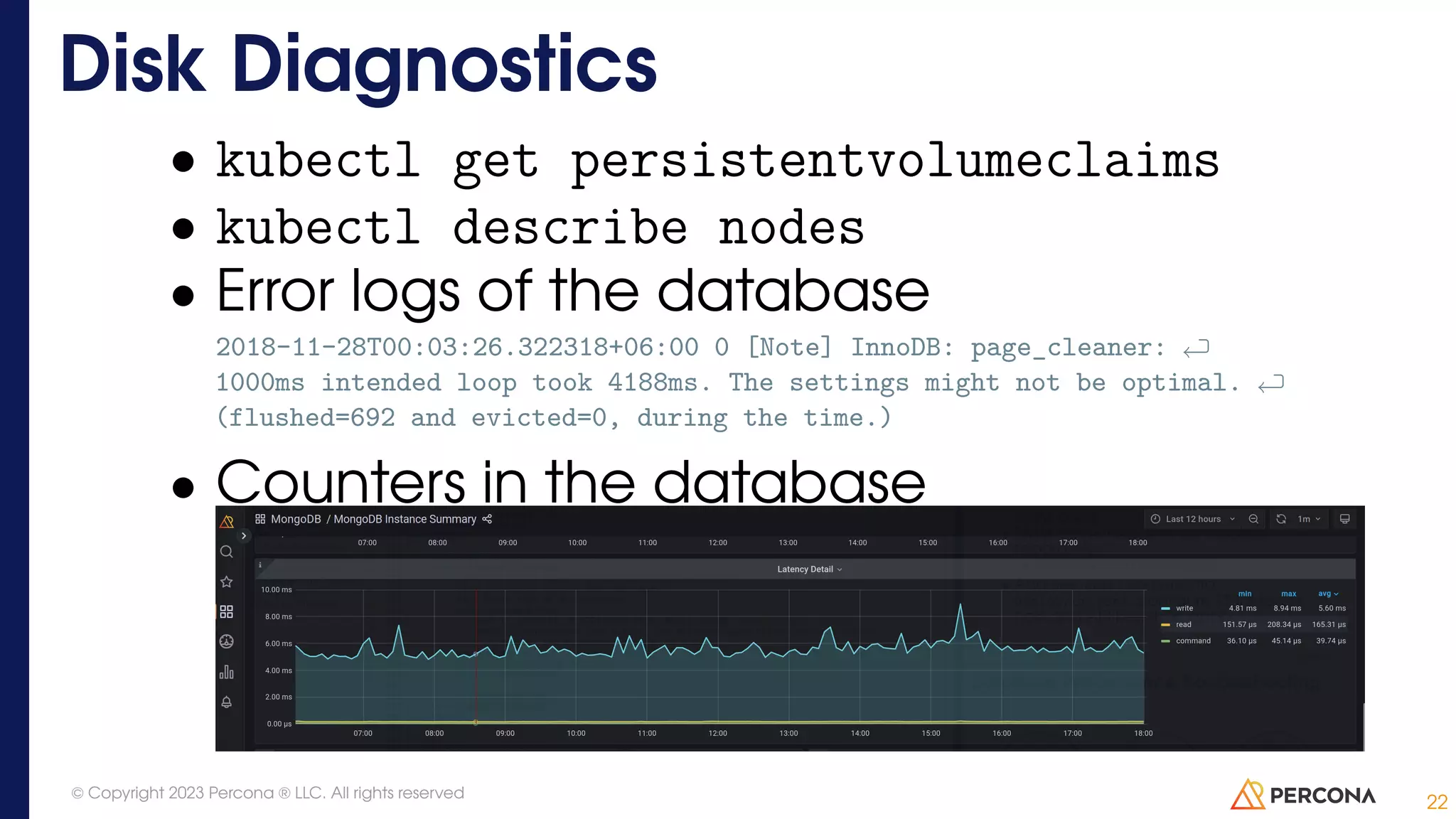 • kubectl get persistentvolumeclaims • kubectl describe nodes • Error logs of the database 2018-11-28T00:03:26.322318+06:00 0 [Note] InnoDB: page_cleaner: 1000ms intended loop took 4188ms. The settings might not be optimal. (flushed=692 and evicted=0, during the time.) • Counters in the database Disk Diagnostics 22 © Copyright 2023 Percona ® LLC. All rights reserved 