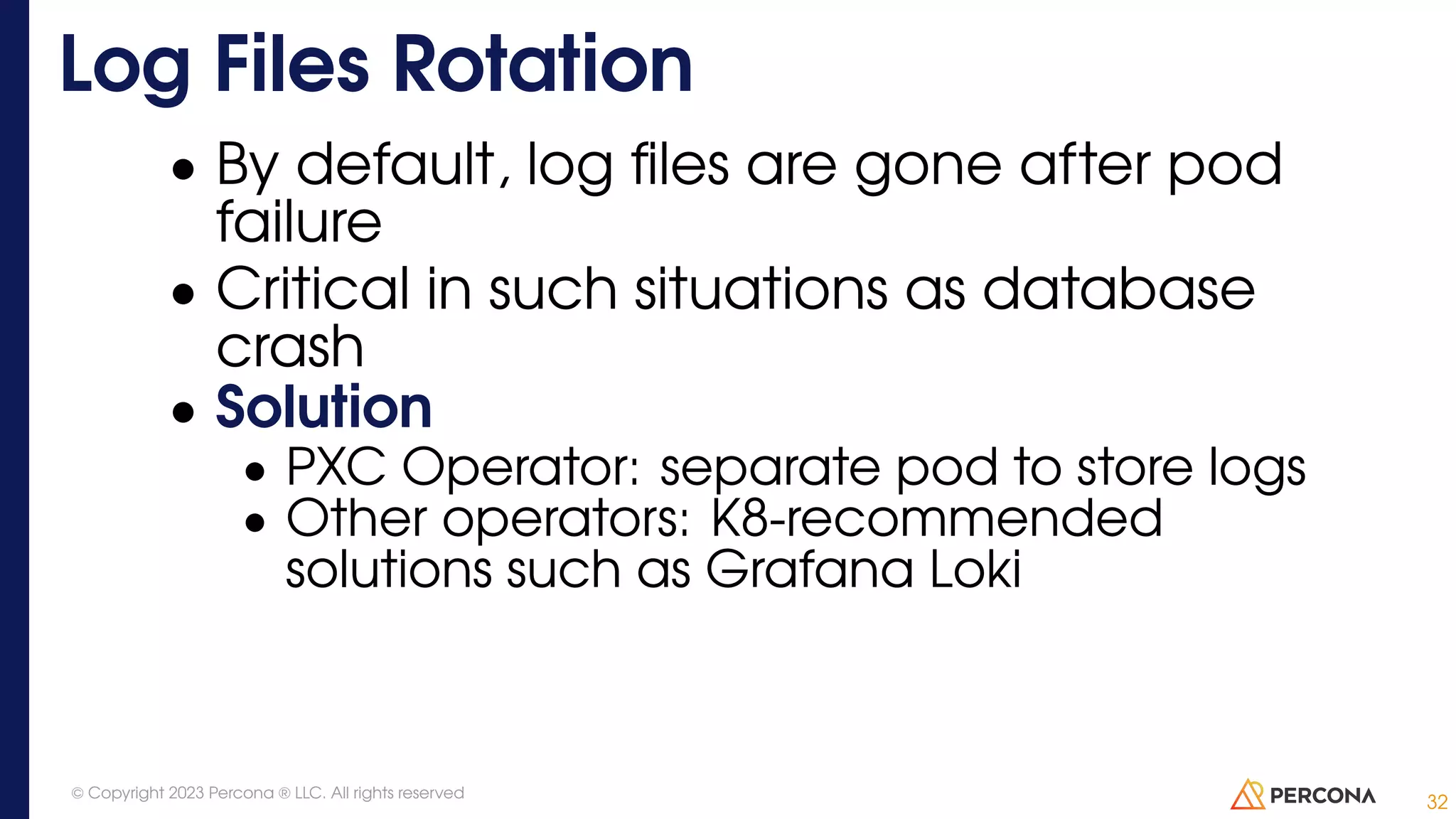 • By default, log files are gone after pod failure • Critical in such situations as database crash • Solution • PXC Operator: separate pod to store logs • Other operators: K8-recommended solutions such as Grafana Loki Log Files Rotation 32 © Copyright 2023 Percona ® LLC. All rights reserved 