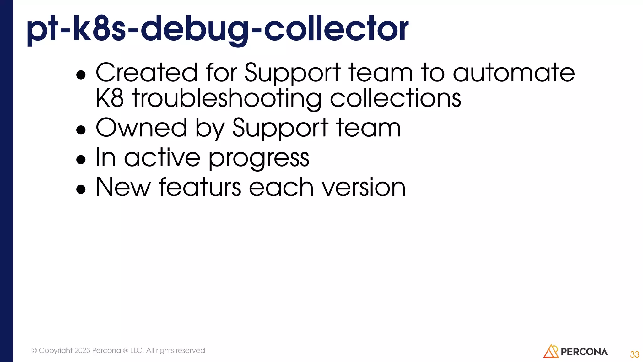 • Created for Support team to automate K8 troubleshooting collections • Owned by Support team • In active progress • New featurs each version pt-k8s-debug-collector 33 © Copyright 2023 Percona ® LLC. All rights reserved 
