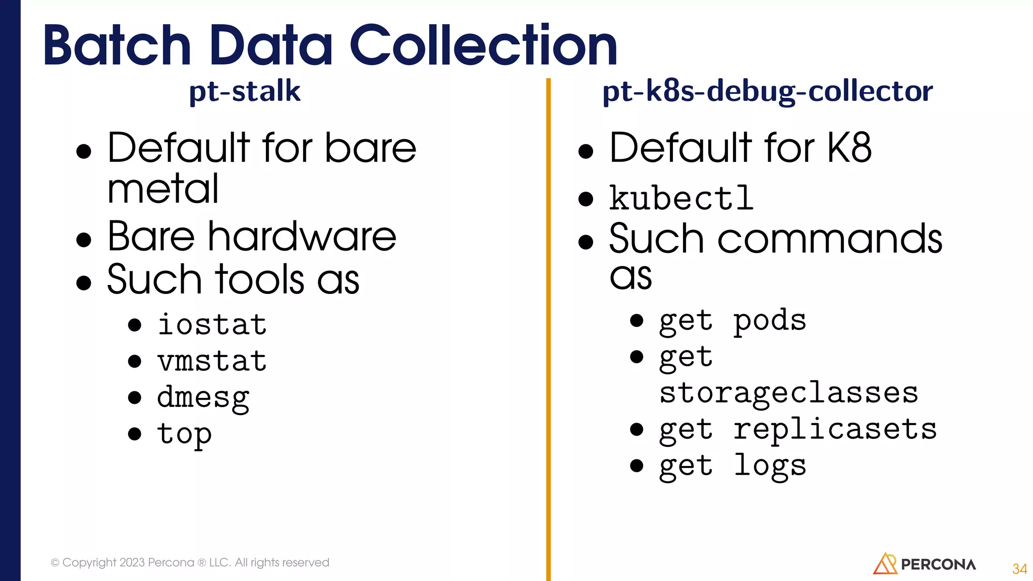 pt-stalk • Default for bare metal • Bare hardware • Such tools as • iostat • vmstat • dmesg • top pt-k8s-debug-collector • Default for K8 • kubectl • Such commands as • get pods • get storageclasses • get replicasets • get logs Batch Data Collection 34 © Copyright 2023 Percona ® LLC. All rights reserved 