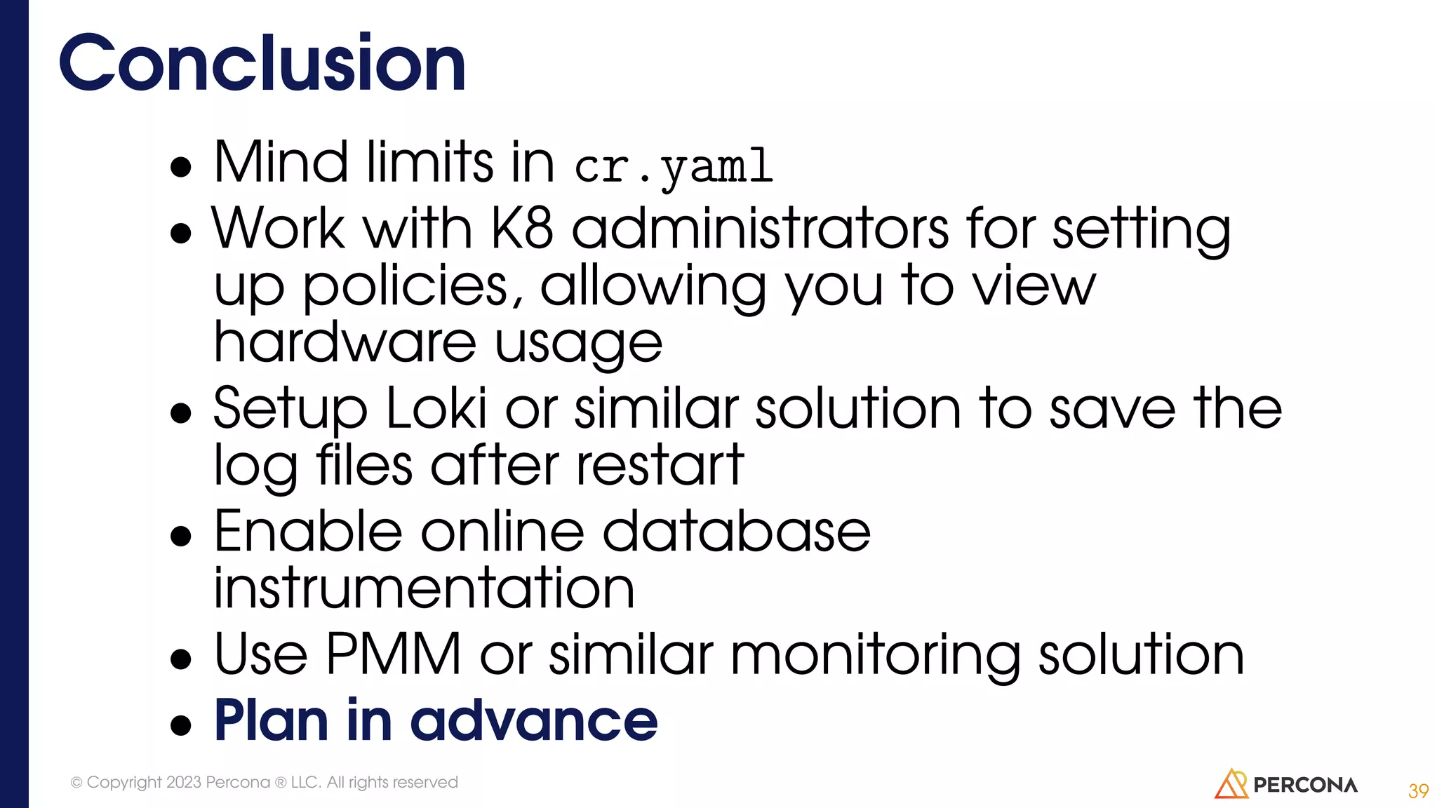 • Mind limits in cr.yaml • Work with K8 administrators for setting up policies, allowing you to view hardware usage • Setup Loki or similar solution to save the log files after restart • Enable online database instrumentation • Use PMM or similar monitoring solution • Plan in advance Conclusion 39 © Copyright 2023 Percona ® LLC. All rights reserved 