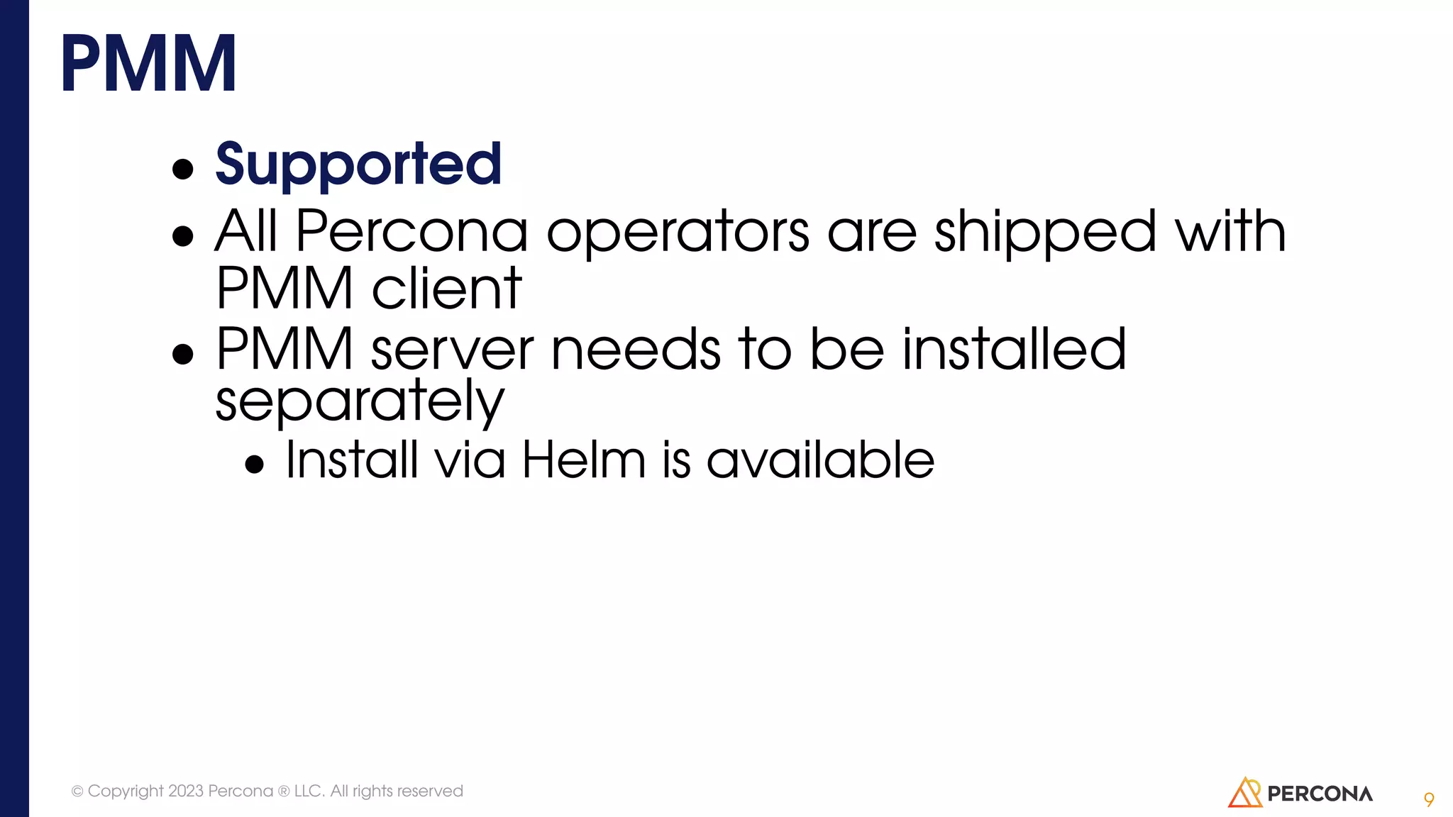 • Supported • All Percona operators are shipped with PMM client • PMM server needs to be installed separately • Install via Helm is available PMM 9 © Copyright 2023 Percona ® LLC. All rights reserved 