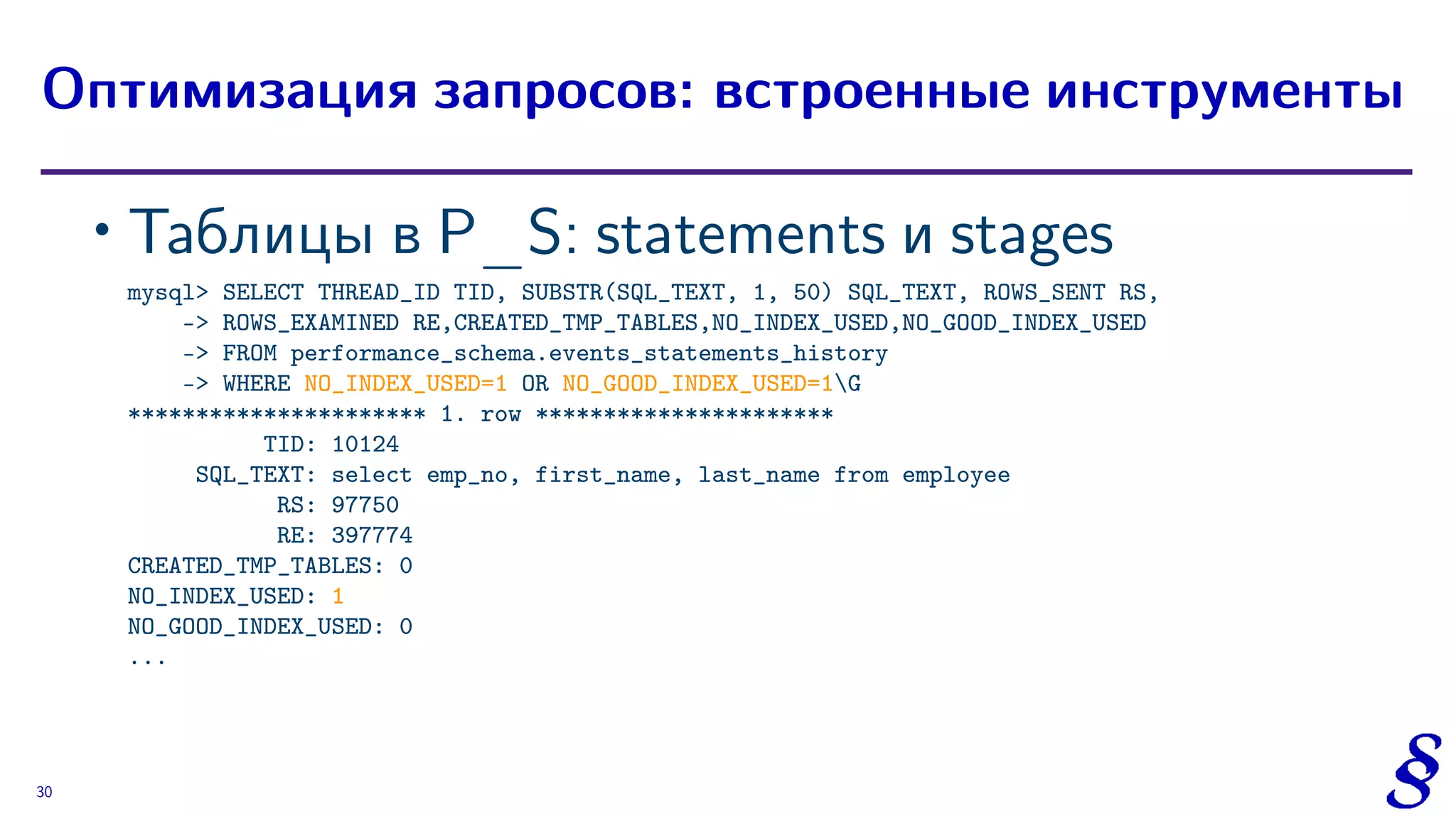 ∙ Таблицы в P_S: statements и stages
mysql> SELECT THREAD_ID TID, SUBSTR(SQL_TEXT, 1, 50) SQL_TEXT, ROWS_SENT RS,
-> ROWS_EXAMINED RE,CREATED_TMP_TABLES,NO_INDEX_USED,NO_GOOD_INDEX_USED
-> FROM performance_schema.events_statements_history
-> WHERE NO_INDEX_USED=1 OR NO_GOOD_INDEX_USED=1G
********************** 1. row **********************
TID: 10124
SQL_TEXT: select emp_no, first_name, last_name from employee
RS: 97750
RE: 397774
CREATED_TMP_TABLES: 0
NO_INDEX_USED: 1
NO_GOOD_INDEX_USED: 0
...
Оптимизация запросов: встроенные инструменты
30
 