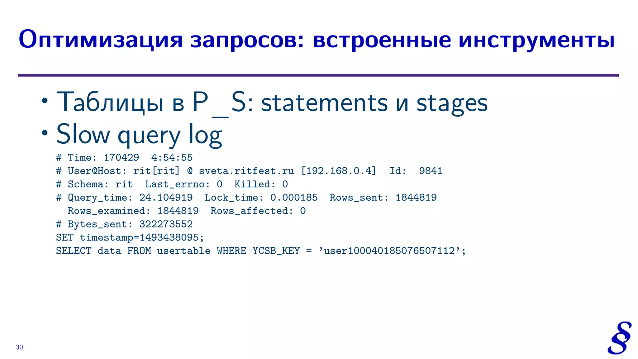 ∙ Таблицы в P_S: statements и stages
∙ Slow query log
# Time: 170429 4:54:55
# User@Host: rit[rit] @ sveta.ritfest.ru [192.168.0.4] Id: 9841
# Schema: rit Last_errno: 0 Killed: 0
# Query_time: 24.104919 Lock_time: 0.000185 Rows_sent: 1844819
Rows_examined: 1844819 Rows_affected: 0
# Bytes_sent: 322273552
SET timestamp=1493438095;
SELECT data FROM usertable WHERE YCSB_KEY = ’user100040185076507112’;
Оптимизация запросов: встроенные инструменты
30
 