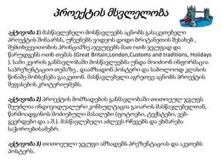 პროექტის მსვლელობა
აქტივობა 1) მასწავლებელი მოსწავლეებს აცნობს გასაკეთებელი
პროექტის შინაარსს, უჩვენებს ვიდეოს დიდი ბრიტანეთის შესახებ ,
შემთხვევითობის პრინციპზე აჯგუფებს მათ ოთხ ჯგუფად და
წარუდგენს ოთხ თემას (Great Britain,London,Customs and traditions, Holidays
). სამი კვირის განმავლობაში მოსწავლეებმა უნდა მოიძიონ ინფორმაცია
საპრეზენტაციო თემაზე , დაამზადონ პოსტერი და საბოლოოდ კლასის
წინაშე მოხსენება გააკეთონ. მასწავლებელი აგრეთვე აცნობს პროექტის
შეფასების კრიტერიუმებს.

აქტივობა 2) პროექტის მომზადების განმავლობაში თითოეულ ჯგუფს
შეუძლია ინდივიდუალური კონსულტაცია გაიაროს მასწავლებელთან,
წარმოადგინოს მოძიებული მასალები (ფოტოები, ტექსტები, ვებგვერდები და ა.შ.). მასწავლებელი აძლევს რჩევებს და ეხმარება
საჭიროებისამებრ.

აქტივობა 3) თითოეული ჯგუფი ამზადებს პრეზენტაციას და აკეთებს
პოსტერს.

 