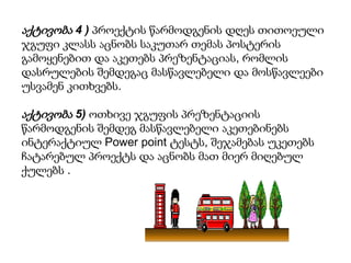 აქტივობა 4 ) პროექტის წარმოდგენის დღეს თითოეული
ჯგუფი კლასს აცნობს საკუთარ თემას პოსტერის
გამოყენებით და აკეთებს პრეზენტაციას, რომლის
დასრულების შემდეგაც მასწავლებელი და მოსწავლეები
უსვამენ კითხვებს.

აქტივობა 5) ოთხივე ჯგუფის პრეზენტაციის
წარმოდგენის შემდეგ მასწავლებელი აკეთებინებს
ინტერაქტიულ Power point ტესტს, შეჯამებას უკეთებს
ჩატარებულ პროექტს და აცნობს მათ მიერ მიღებულ
ქულებს .

 