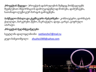 პროექტის შედეგი - პროექტის დასრულების შემდეგ მოსწავლეებს
შეეძლებათ ინფორმაციის დამოუკიდებლად მოძიება, დამუშავება,
სათანადო ლექსიკურ მარაგის გამოყენება.

სასწავლო მასალა და ტექნიკური რესურსები - კომპიუტერი, ფორმატის
ქაღალდი, მარკერები, წებო, მაკრატელი, დაფა, ცარცი, ციფრული
აპარატი.

პროექტის ხელმძღვანელები
სვეტლანა დალოგლანიანი svetlanche7@mail.ru
ჟუჟო ბანეთიშვილი

zhuzho1989@yahoo.com

 