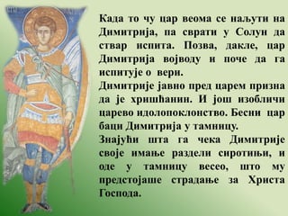 Када то чу цар веома се наљути на
Димитрија, па сврати у Солун да
ствар испита. Позва, дакле, цар
Димитрија војводу и поче да га
испитује о вери.
Димитрије јавно пред царем призна
да је хришћанин. И још изобличи
царево идолопоклонство. Бесни цар
баци Димитрија у тамницу.
Знајући шта га чека Димитрије
своје имање раздели сиротињи, и
оде у тамницу весео, што му
предстојаше страдање за Христа
Господа.
 
