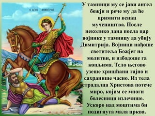 У тамници му се јави ангел
божји и рече му да ће
примити венац
мучеништва. После
неколико дана посла цар
војнике у тамницу да убију
Димитрија. Војници нађоше
светитеља Божјег на
молитви, и избодоше га
копљима. Тело његово
узеше хришћани тајно и
сахранише часно. Из тела
страдалца Христова потече
миро, којим се многи
болесници излечише.
Ускоро над моштима би
подигнута мала црква.
 