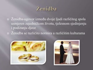  Ženidba-ugovor između dvoje ljudi različitog spola
usmjeren zajedničkom životu, tjelesnom sjedinjenju
i podizanju djece
 Ženidba se različito normira u različitim kulturama
 
