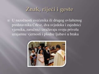  U nazočnosti svećenika ili drugog ovlaštenog
predstavnika Crkve, dva svjedoka i zajednici
vjernika, zaručnici izražavaju svoju privolu
uzajamne vjernosti i plodne ljubavi u braku
 