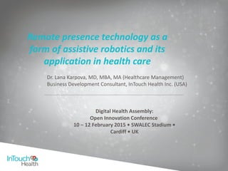 Remote presence technology as a
form of assistive robotics and its
application in health care
Digital Health Assembly:
Open Innovation Conference
10 – 12 February 2015 • SWALEC Stadium •
Cardiff • UK
Dr. Lana Karpova, MD, MBA, MA (Healthcare Management)
Business Development Consultant, InTouch Health Inc. (USA)
 