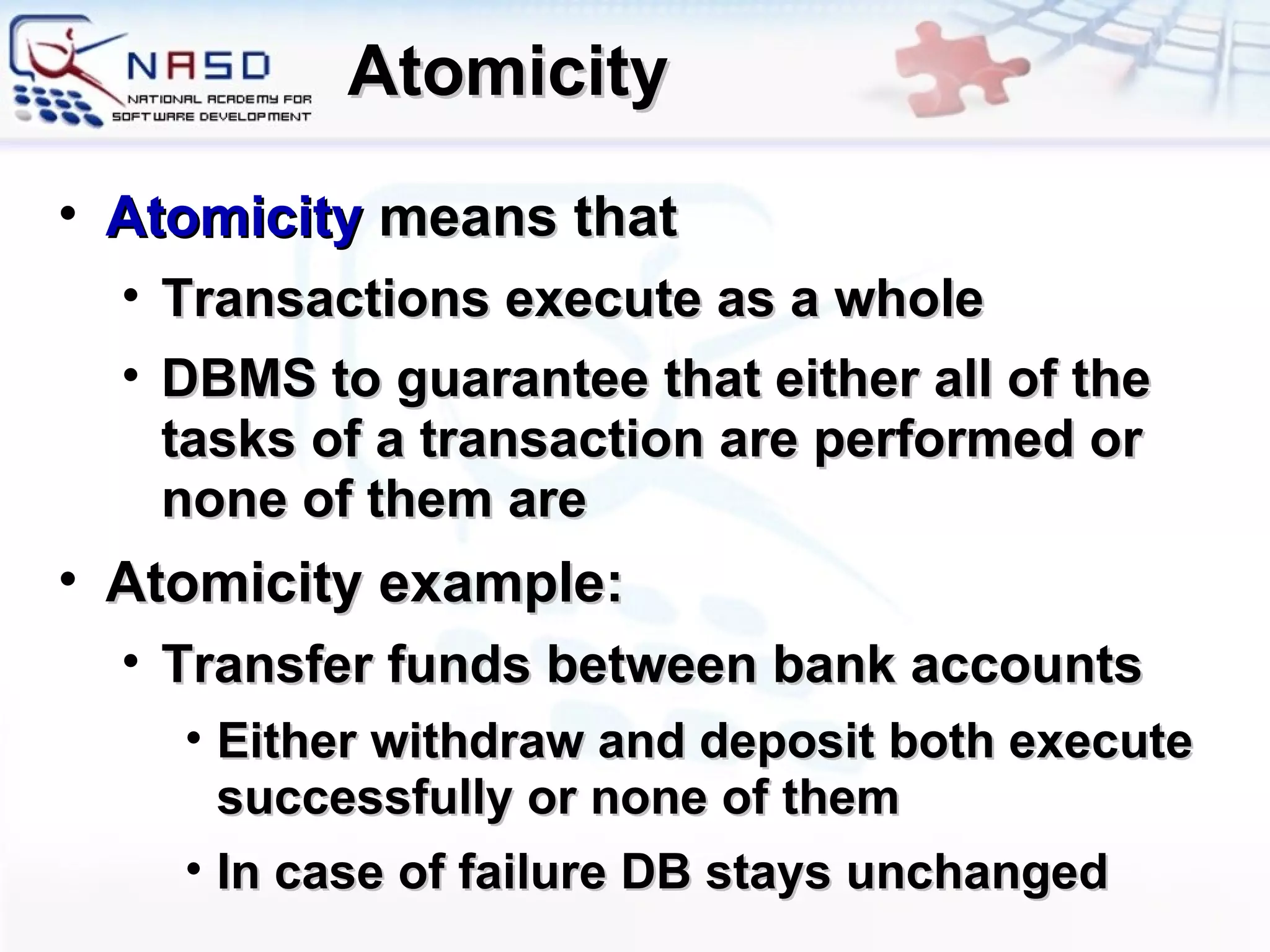 Atomicity Atomicity  means that Transactions execute as a whole  DBMS to guarantee that either all of the tasks of a transaction are performed or none of them are Atomicity example: Transfer funds between bank accounts Either withdraw and deposit both execute successfully or none of them In case of failure DB stays unchanged 