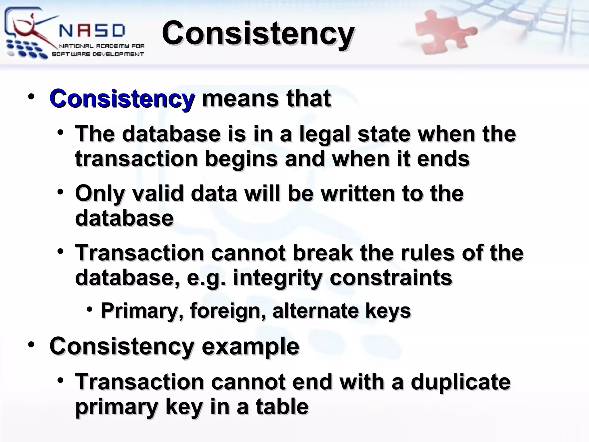 Consistency Consistency   means that The  database  is  in a legal state when the transaction begins and when it ends O nly valid data will be written to the database Transaction cannot break the rules of the database, e.g. integrity constraints Primary, foreign, alternate keys Consistency example Transaction cannot end with a duplicate primary key in a table 