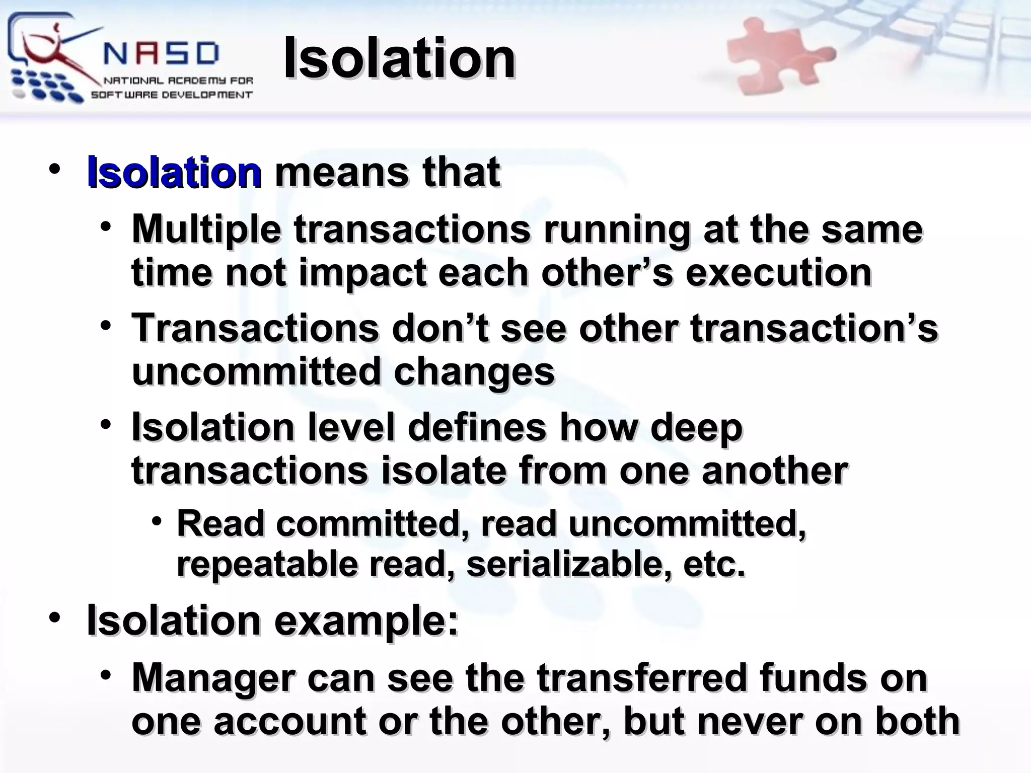Isolation Isolation   means that Multiple  transactions  running  at the same time not impact each other’s execution Transactions don’t see other transaction’s uncommitted changes Isolation level defines how deep transactions isolate from one another Read committed, read uncommitted, repeatable read, serializable, etc. Isolation example: Manager can see the transferred funds on one account or the other, but never on both 