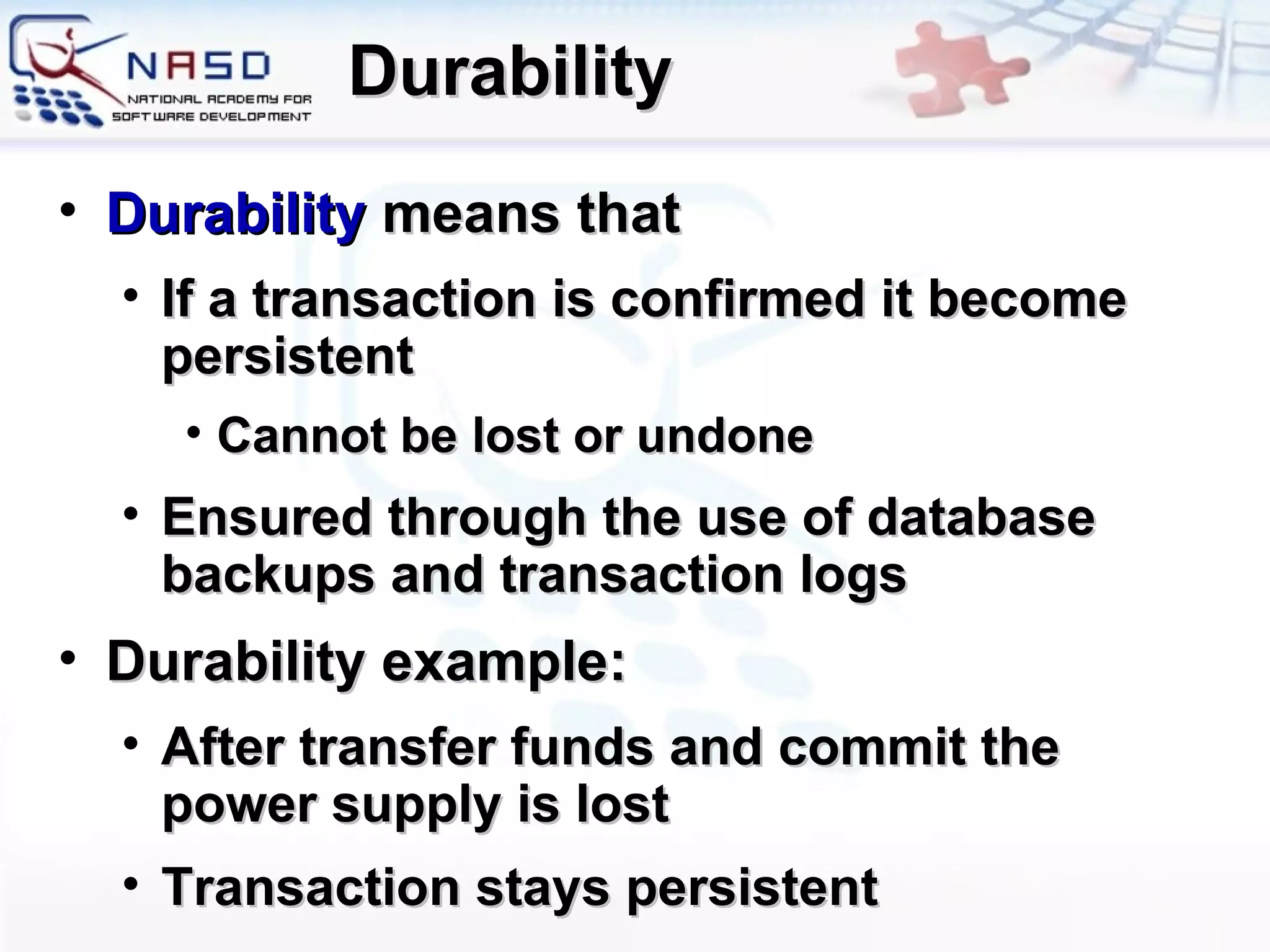 Durability Durability   means that If a transaction is confirmed it become persistent Cannot be lost or undone E nsured through the use of database backups and transaction logs Durability example: After transfer funds and commit the power supply is lost Transaction stays persistent 