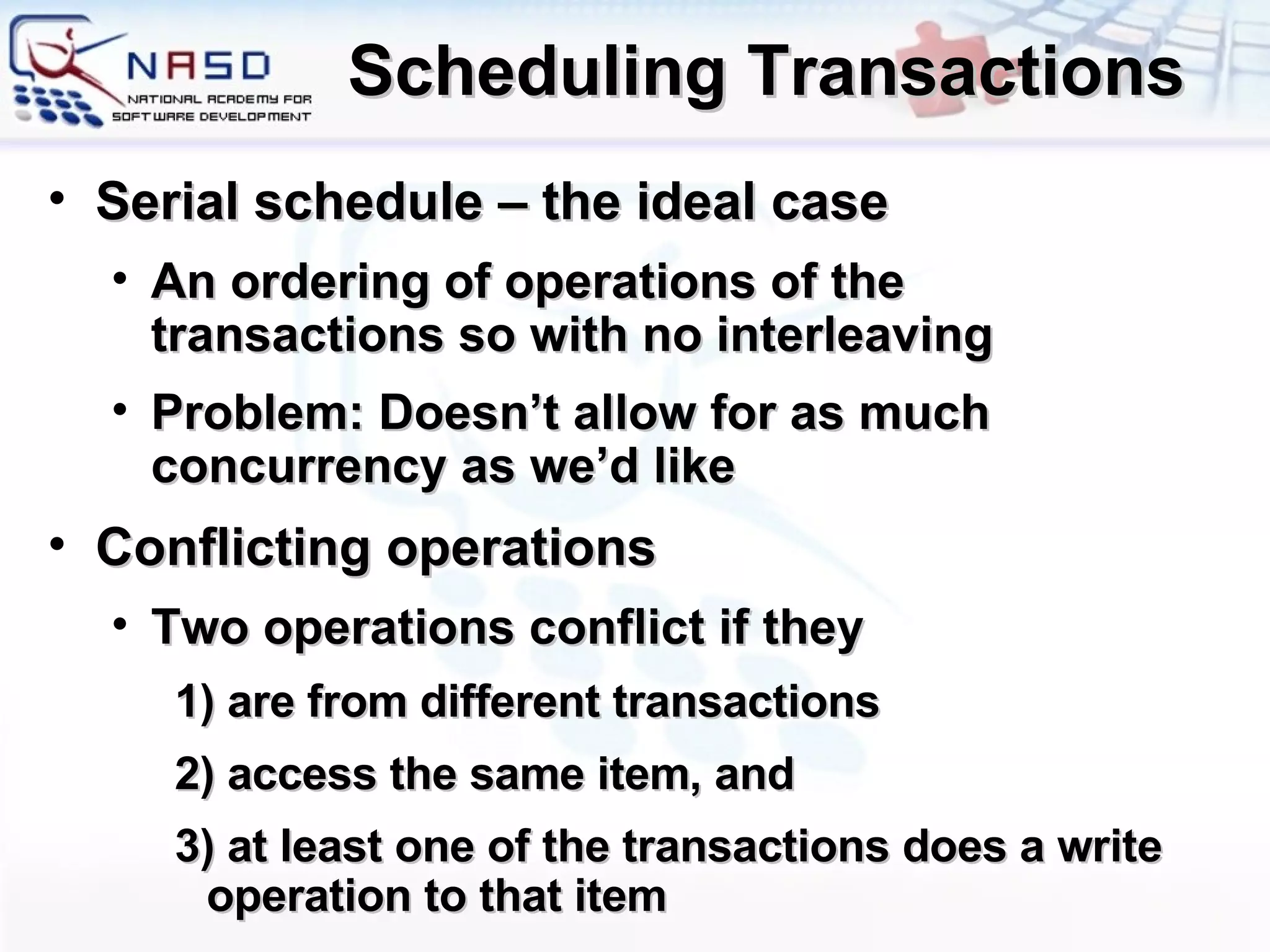 Scheduling Transactions Serial schedule – the ideal case An ordering of operations of the transactions so with no interleaving Problem: Doesn’t allow for as much concurrency as we’d like Conflicting operations Two operations conflict if they 1) are from different transactions 2) access the same item, and 3) at least one of the transactions does a write operation to that item 