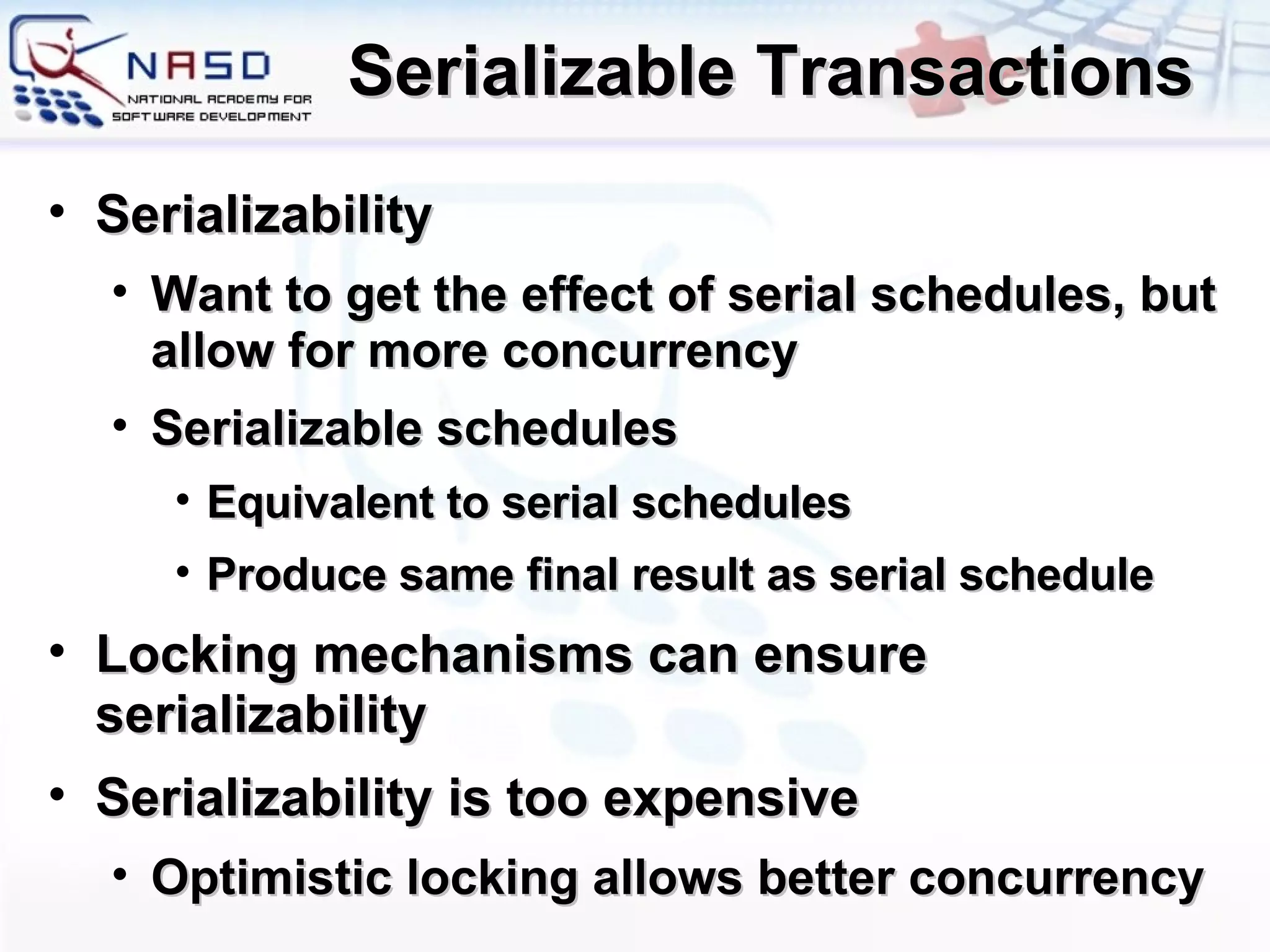 Serializable Transactions Serializability Want to get the effect of serial schedules, but allow for more concurrency Serializable schedules Equivalent to serial schedules Produce same final result as serial schedule Locking mechanisms can ensure serializability Serializability is too expensive Optimistic locking allows better concurrency 