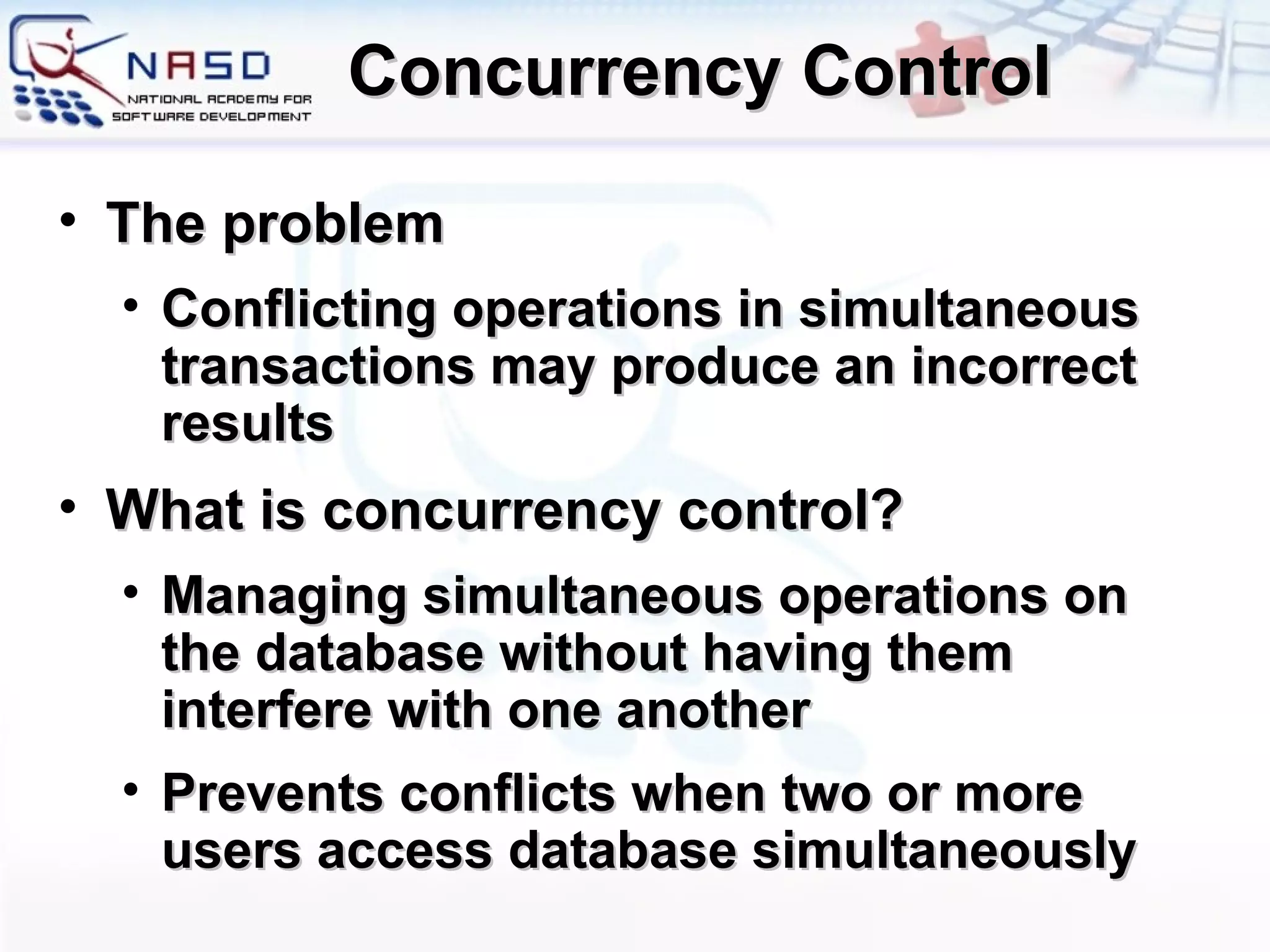 Concurrency Control The problem Conflicting operations in simultaneous transactions may produce an incorrect results What is concurrency control? Managing simultaneous operations on the database without having them interfere with one another Prevents conflicts when two or more users access database simultaneously  