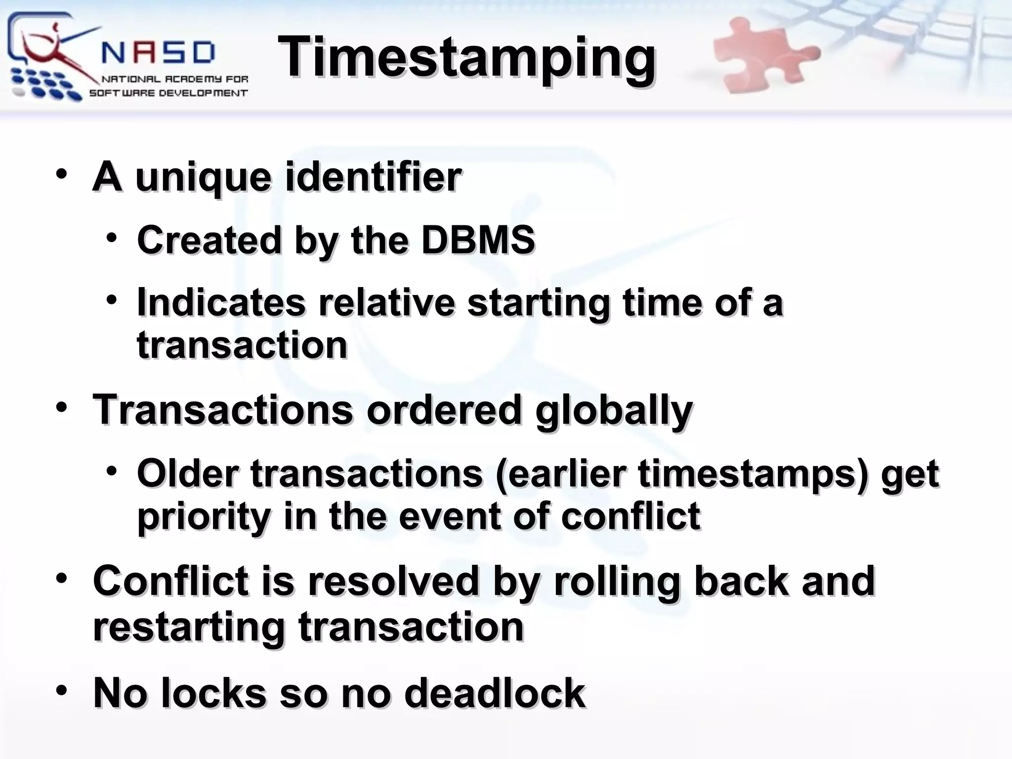 Timestamping A unique identifier Created by the DBMS Indicates relative starting time of a transaction Transactions ordered globally Older transactions (earlier timestamps) get priority in the event of conflict Conflict is resolved by rolling back and restarting transaction No locks so no deadlock 