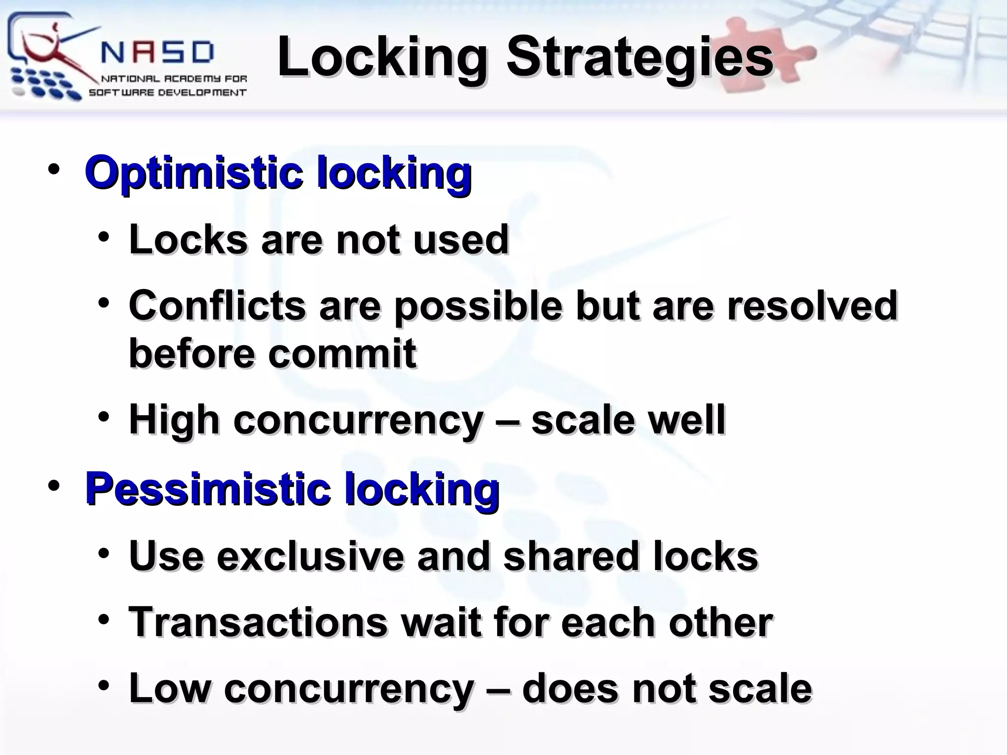Locking Strategies Optimistic locking Locks are not used Conflicts are possible but are resolved before commit High concurrency – scale well Pessimistic locking Use exclusive and shared locks Transactions wait for each other Low concurrency – does not scale 