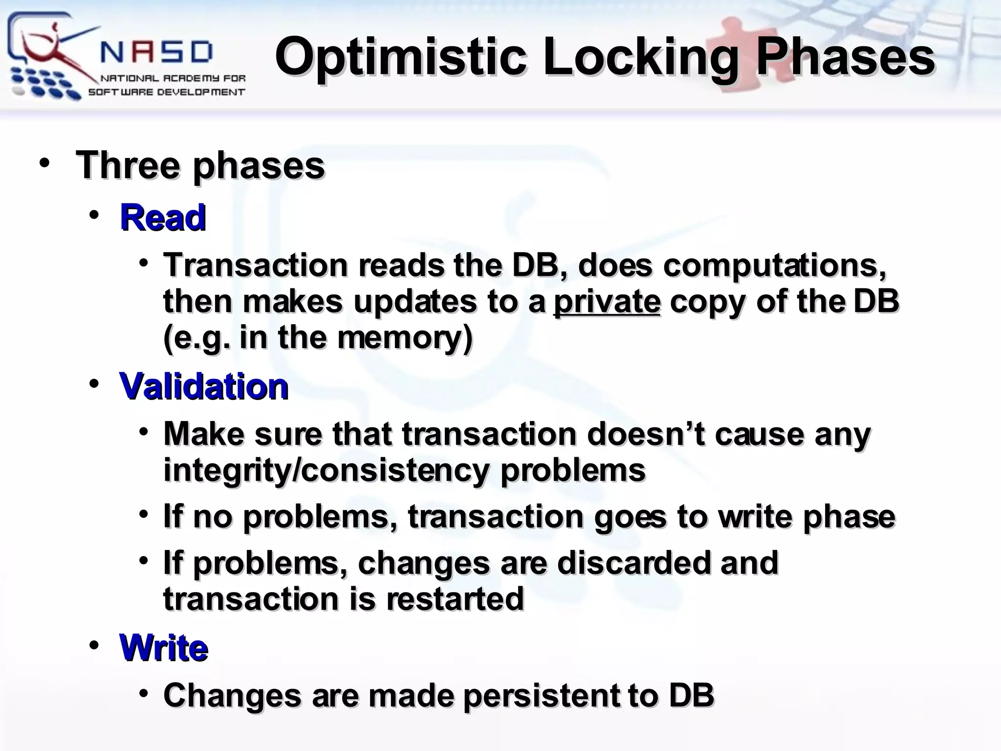 Optimistic Locking Phases Three phases Read Transaction reads the DB, does computations, then makes updates to a  private  copy of the DB (e.g. in the memory) Validation Make sure that transaction doesn’t cause any integrity/consistency problems If no problems, transaction goes to write phase If problems, changes are discarded and transaction is restarted Write Changes are made persistent to DB 