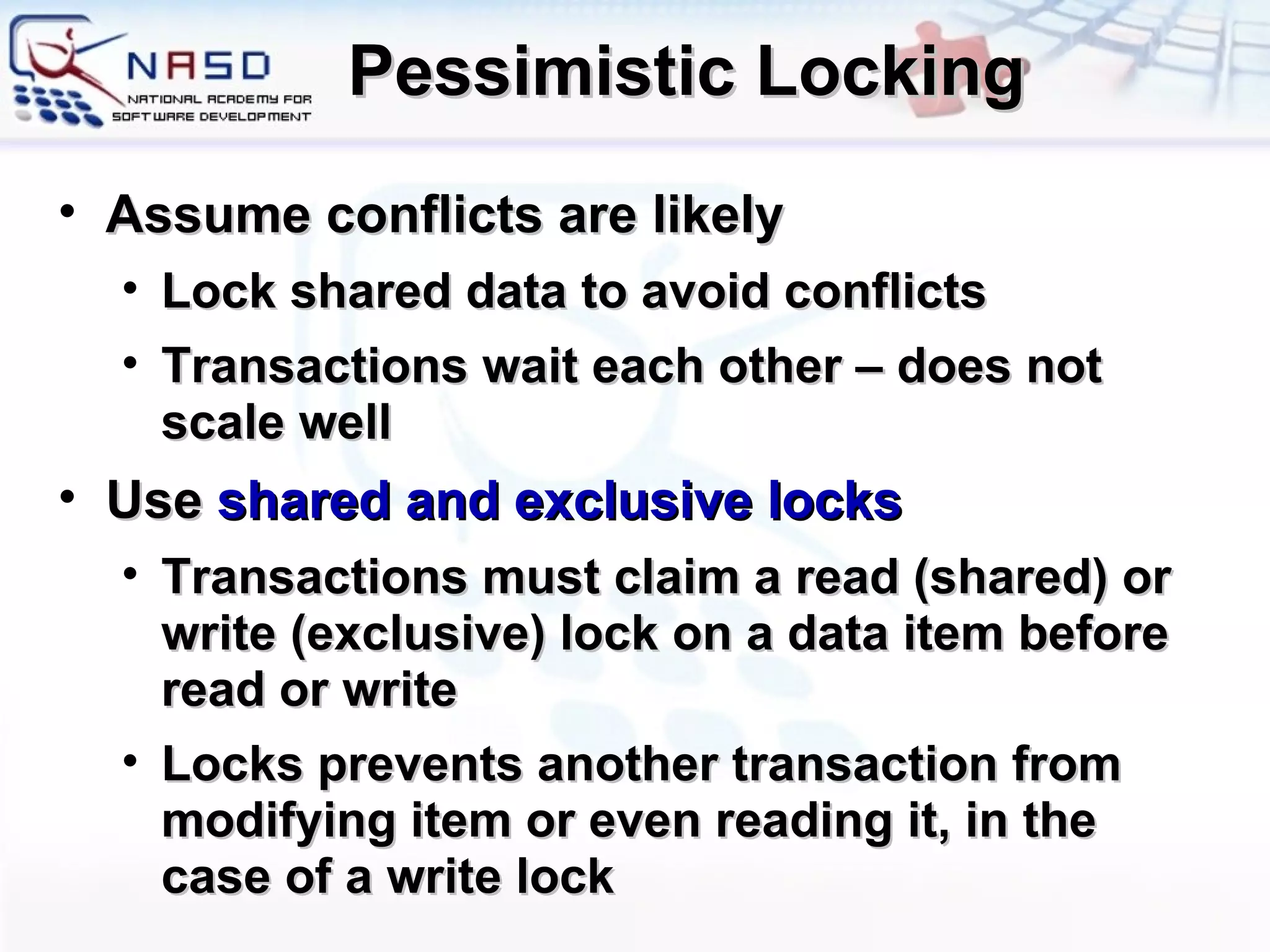 Pessimistic Locking A ssume conflicts are likely Lock shared data to avoid conflicts Transactions wait each other – does not scale well Use   shared and exclusive locks Transactions must claim a read (shared) or write (exclusive) lock on a data item before read or write Locks prevents another transaction from modifying item or even reading it, in the case of a write lock 