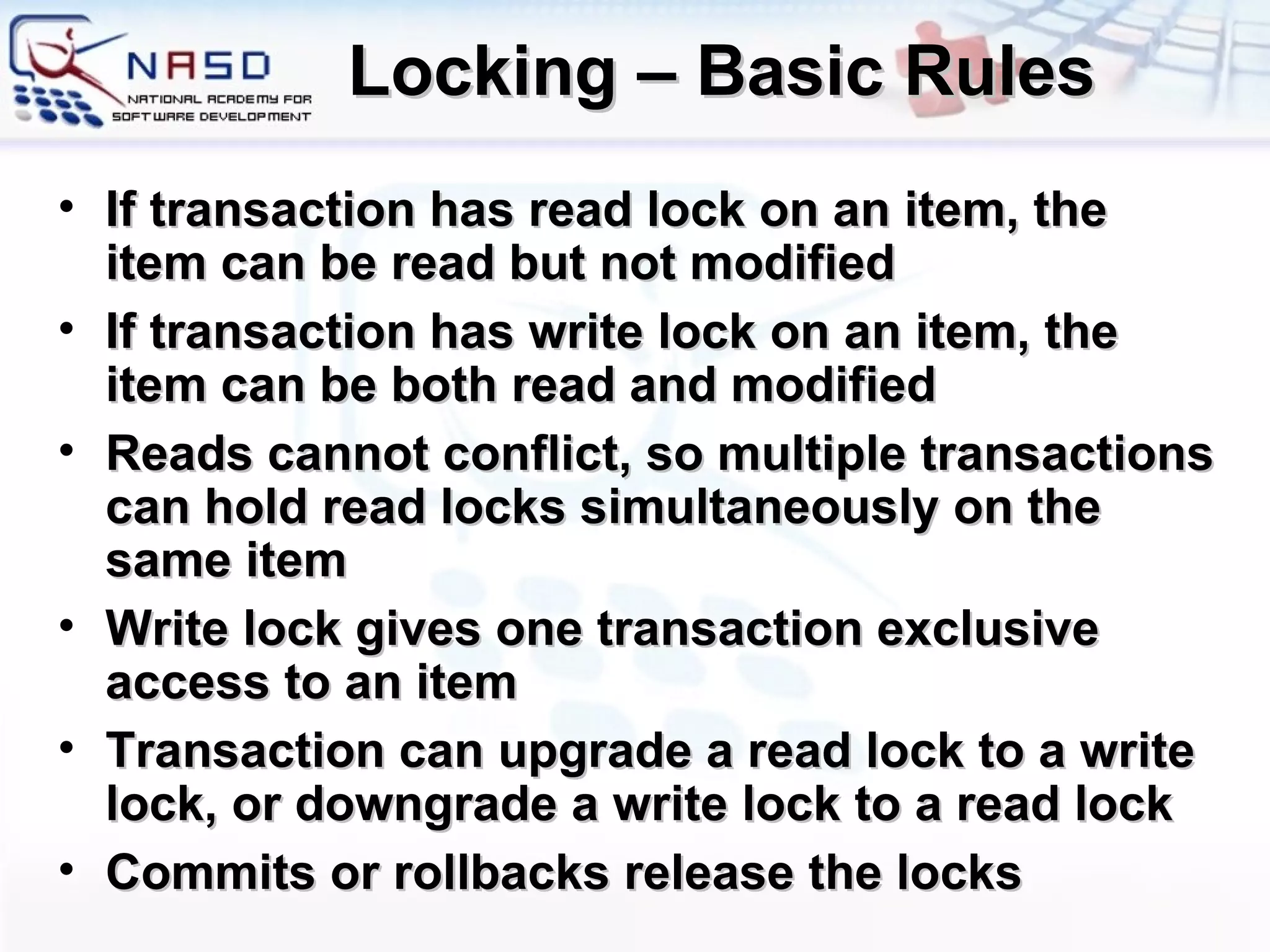 Locking – Basic Rules If transaction has read lock on an item, the item can be read but not modified If transaction has write lock on an item, the item can be both read and modified Reads cannot conflict, so multiple transactions can hold read locks simultaneously on the same item Write lock gives one transaction exclusive access to an item Transaction can upgrade a read lock to a write lock, or downgrade a write lock to a read lock Commits or rollbacks release the locks 