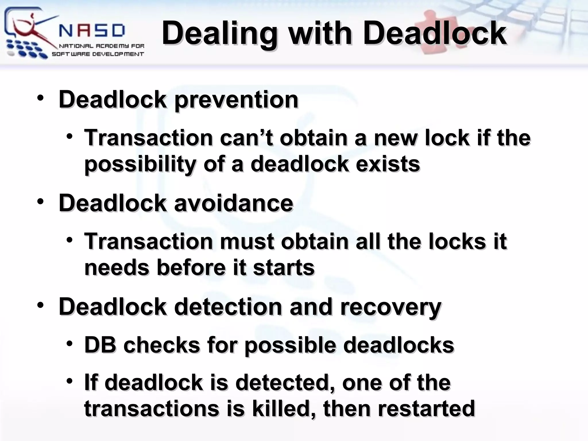 Dealing with Deadlock Deadlock prevention Transaction can’t obtain a new lock if the possibility of a deadlock exists Deadlock avoidance Transaction must obtain all the locks it needs before it starts Deadlock detection and recovery DB checks for possible deadlocks If deadlock is detected, one of the transactions is killed, then restarted 