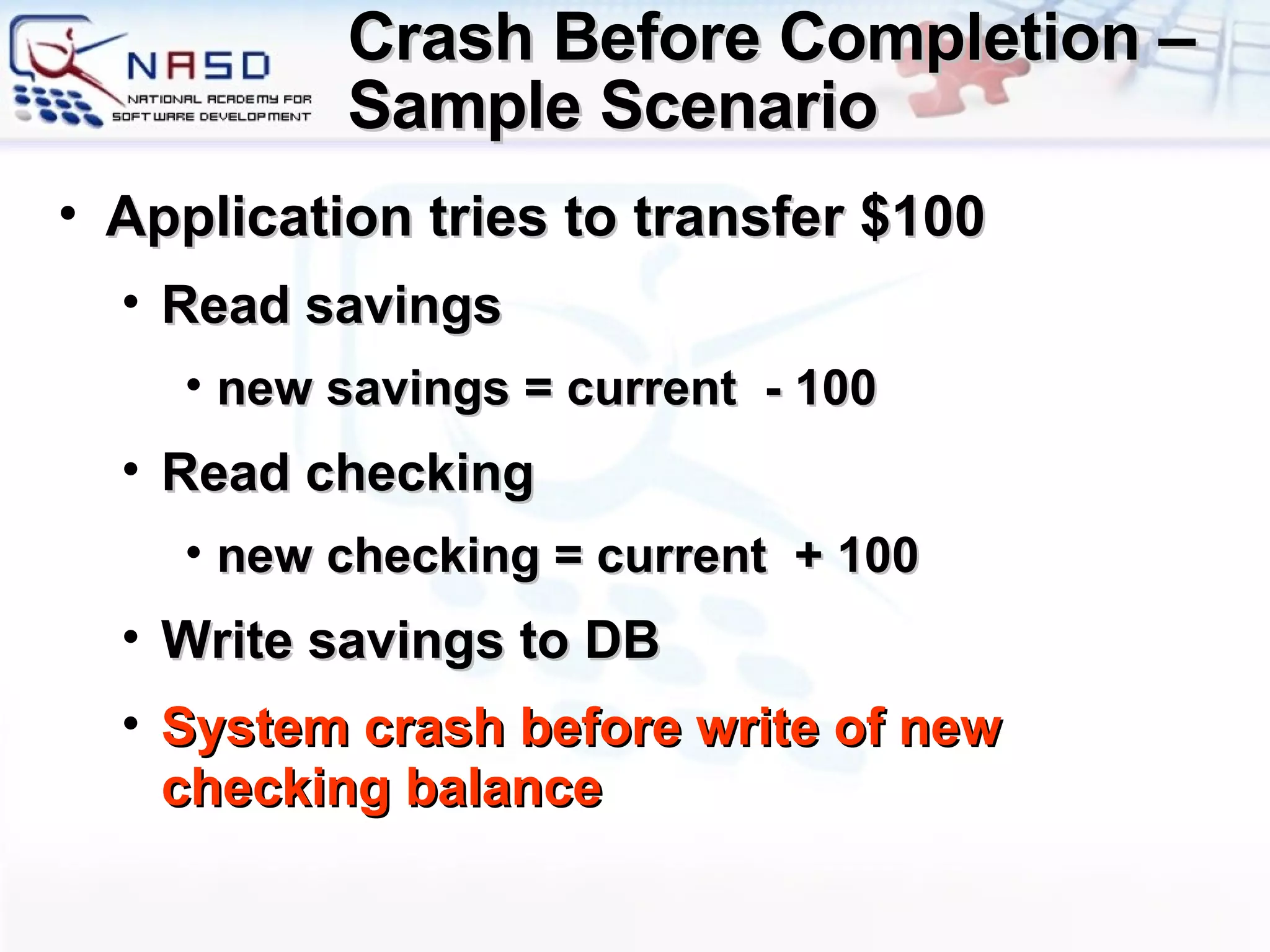 Crash Before Completion – Sample Scenario Application tries to transfer $100 Read savings new savings = current  - 100 Read checking new checking = current  + 100 Write savings to DB System crash before write of new checking balance 