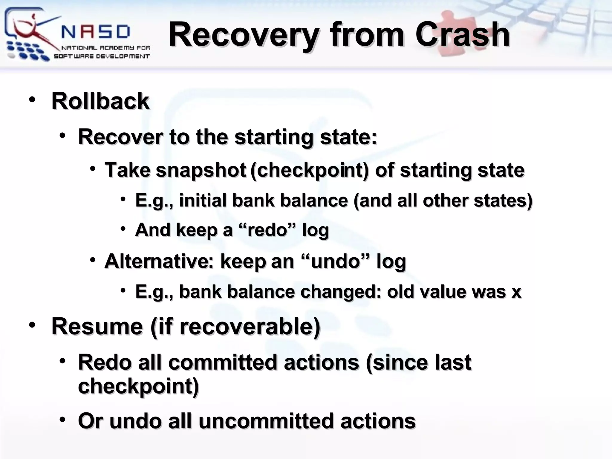 Recovery from Crash Rollback Recover to the starting state: Take snapshot (checkpoint) of starting state E.g., initial bank balance (and all other states) And keep a “redo” log Alternative: keep an “undo” log E.g., bank balance changed: old value was x Resume (if recoverable) Redo all committed actions (since last checkpoint) Or undo all uncommitted actions 