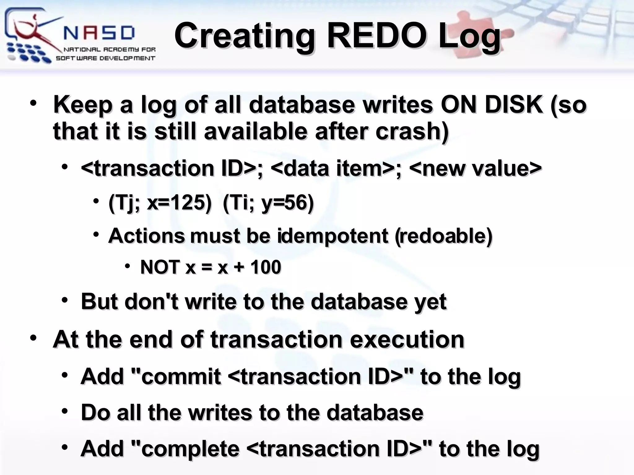 Creating REDO Log Keep a log of all database writes ON DISK (so that it is still available after crash) <transaction ID>; <data item>; <new value> (Tj; x=125)  (Ti; y=56) Actions must be idempotent (redoable) NOT x = x + 100 But don't write to the database yet At the end of transaction execution Add &quot;commit <transaction ID>&quot; to the log Do all the writes to the database Add &quot;complete <transaction ID>&quot; to the log 