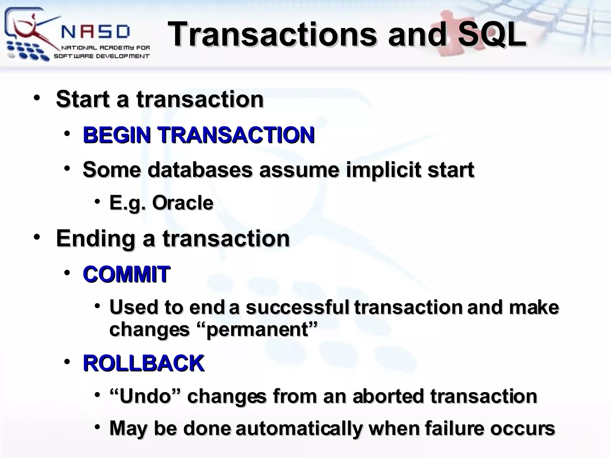 Transactions and SQL Start a transaction BEGIN TRANSACTION Some databases assume implicit start E.g. Oracle Ending a transaction COMMIT Used to end a successful transaction and make changes “permanent” ROLLBACK “ Undo” changes from an aborted transaction May be done automatically when failure occurs 