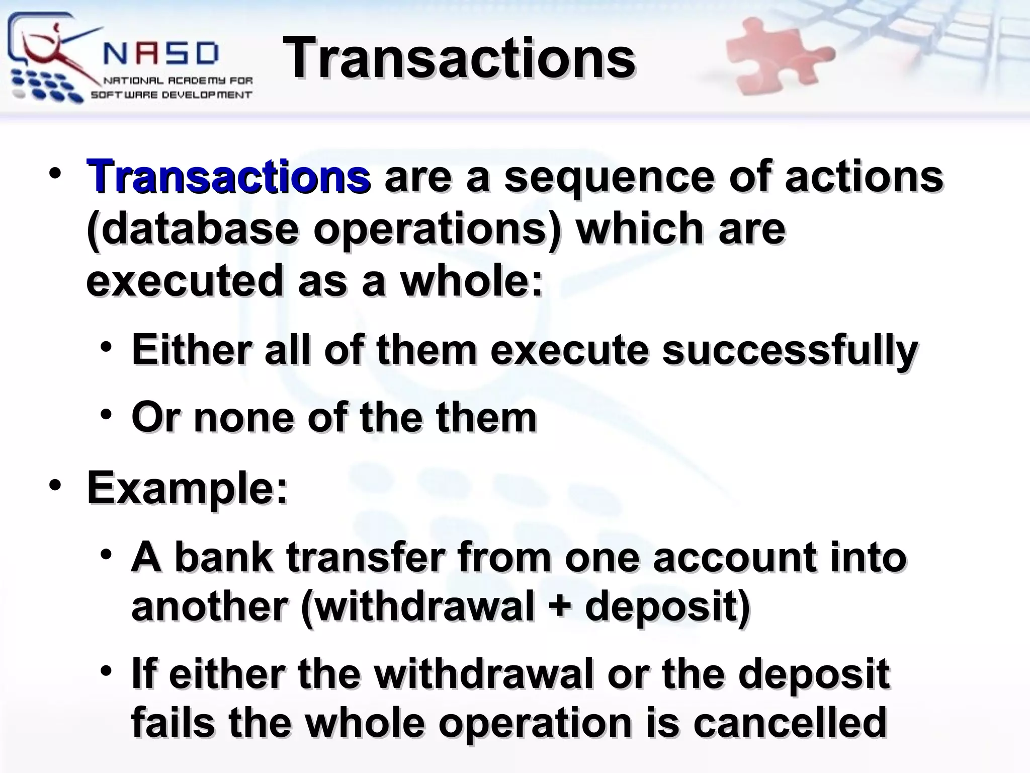 Transactions Transactions  are a sequence of actions  ( database operations )  which are executed as a whole : Either all of them execute successfully Or none of the them Example : A bank transfer from one account into another  ( withdrawal  +  deposit ) If either the withdrawal or the deposit fails   the whole operation is cancelled 