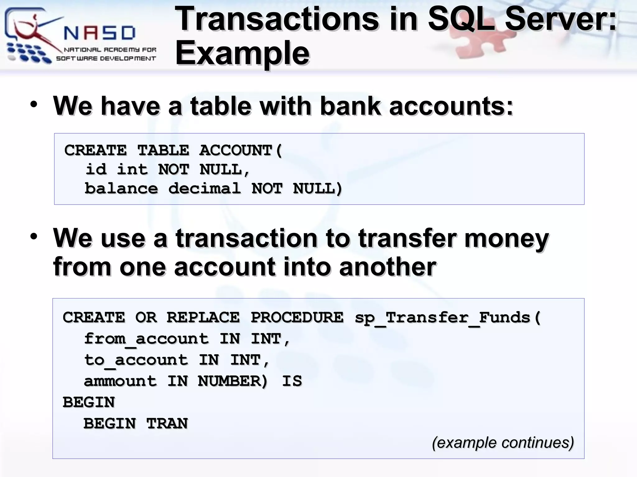 Transactions in SQL Server: Example We have a table with bank accounts : We use a transaction to transfer money from one account into another CREATE TABLE  ACCOUNT ( id int NOT NULL, balance   decimal  NOT NULL) CREATE OR REPLACE PROCEDURE sp_Transfer_Funds( from_account IN INT, to_account IN INT,  ammount IN  NUMBER ) IS BEGIN BEGIN TRAN ( example continues ) 