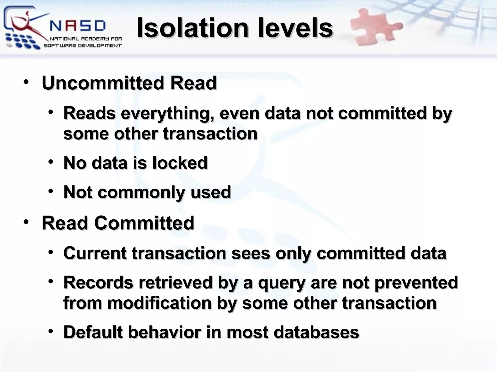 Isolation levels Uncommitted Read Reads everything, even data not committed by some other transaction No data is locked Not commonly used Read Committed Current transaction sees only committed data Records retrieved by a query are not prevented from modification by some other transaction Default behavior in most databases 