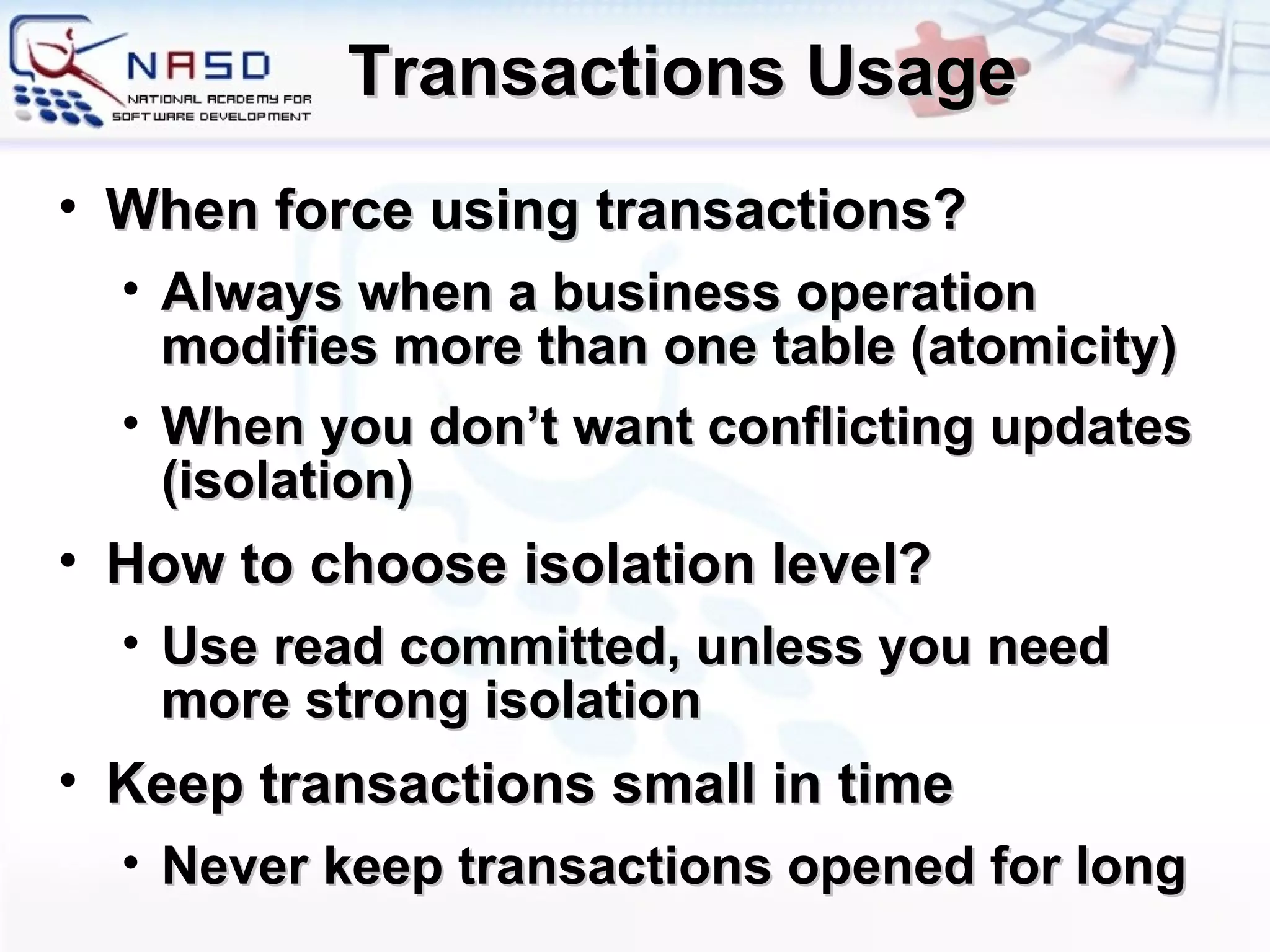 Transactions Usage When force using transactions? Always when a business operation modifies more than one table (atomicity) When you don’t want conflicting updates (isolation) How to choose isolation level? Use read committed, unless you need more strong isolation Keep transactions small in time Never keep transactions opened for long 