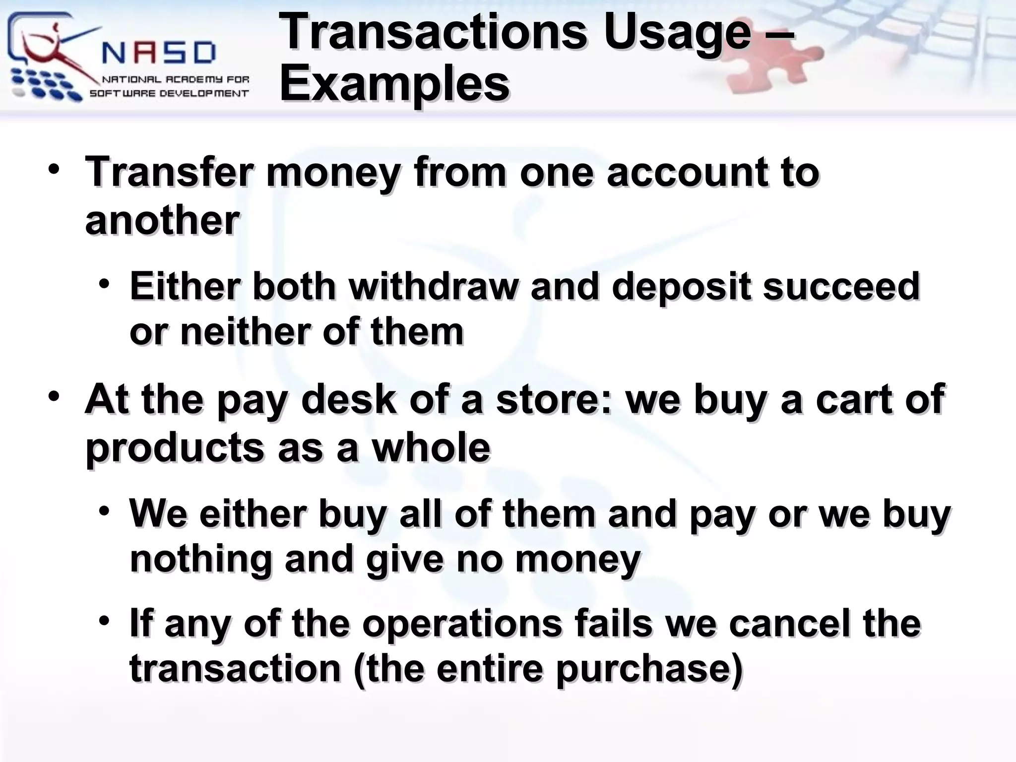 Transactions Usage – Examples  Transfer money from one account to another Either both withdraw and deposit succeed or neither of them At the pay desk of a store :  we buy a cart of products   as a whole We either buy all of them and pay or we buy nothing and give no money If any of the operations fails we cancel the transaction  ( the entire purchase ) 