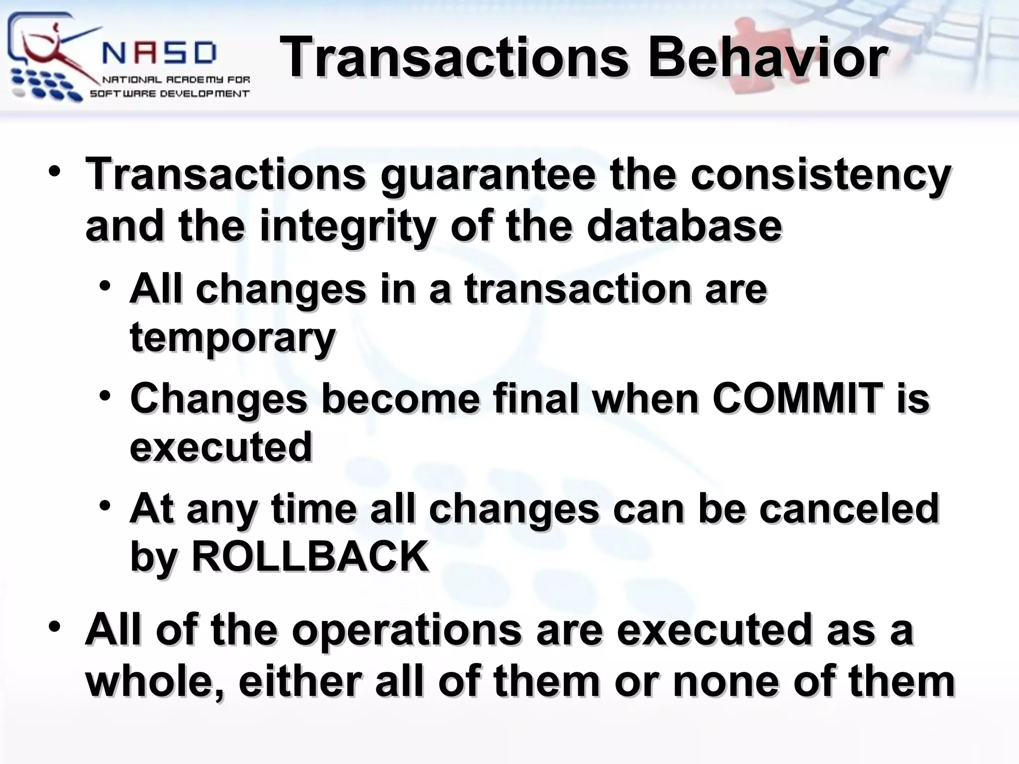 Transactions Behavior Transactions guarantee the consistency and the integrity of the database All changes in a transaction are temporary Changes become final when COMMIT is executed At any time all changes can be canceled by ROLLBACK All of the operations are executed as a whole, either all of them or none of them 