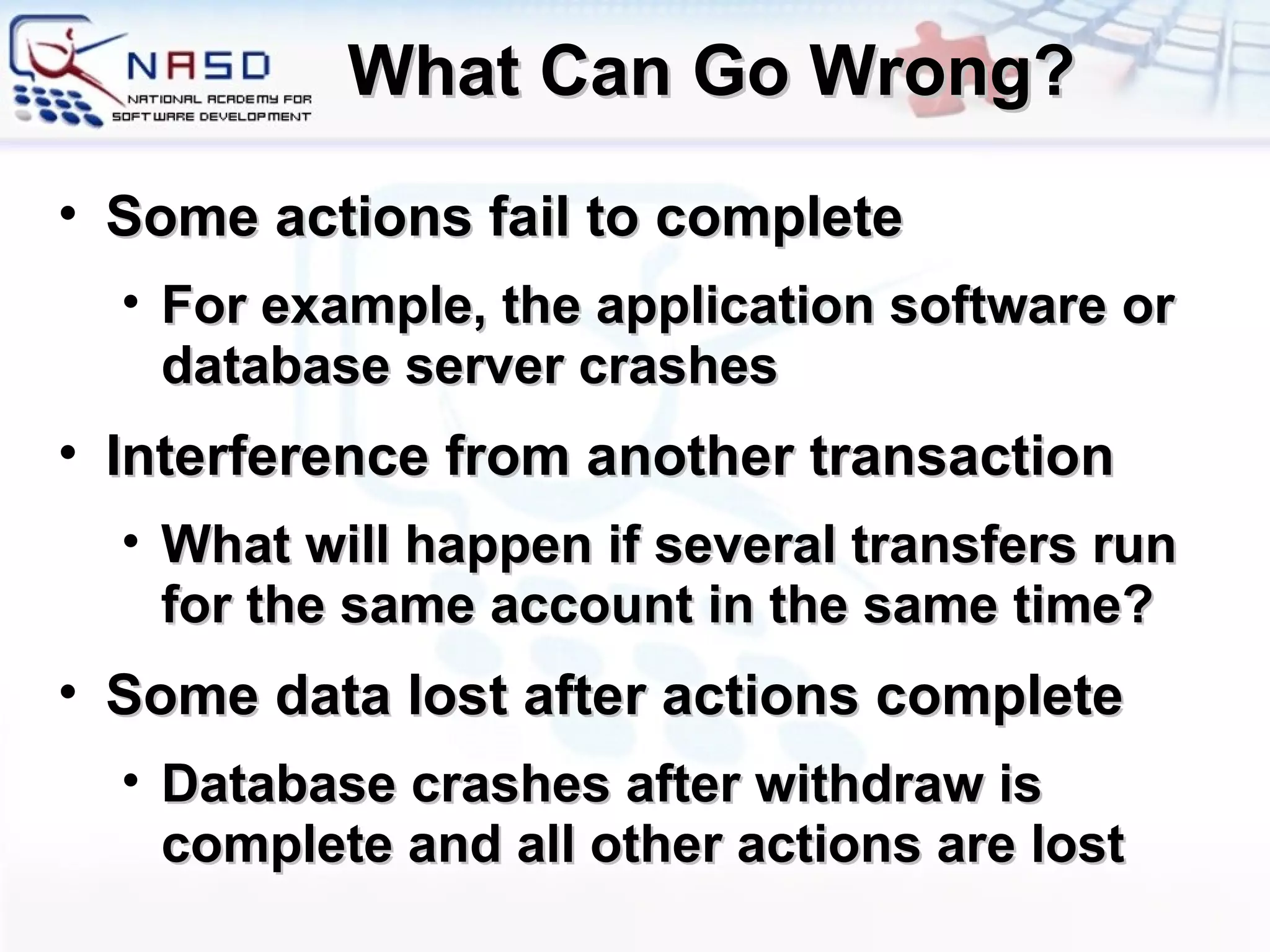 What Can Go Wrong? Some actions fail to complete For example, the application software or database server crashes Interference from another transaction What will happen if several transfers run for the same account in the same time? Some data lost after actions complete Database crashes after withdraw is complete and all other actions are lost 