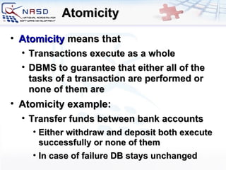 Atomicity Atomicity  means that Transactions execute as a whole  DBMS to guarantee that either all of the tasks of a transaction are performed or none of them are Atomicity example: Transfer funds between bank accounts Either withdraw and deposit both execute successfully or none of them In case of failure DB stays unchanged 