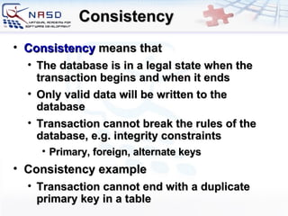 Consistency Consistency   means that The  database  is  in a legal state when the transaction begins and when it ends O nly valid data will be written to the database Transaction cannot break the rules of the database, e.g. integrity constraints Primary, foreign, alternate keys Consistency example Transaction cannot end with a duplicate primary key in a table 