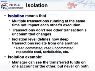 Isolation Isolation   means that Multiple  transactions  running  at the same time not impact each other’s execution Transactions don’t see other transaction’s uncommitted changes Isolation level defines how deep transactions isolate from one another Read committed, read uncommitted, repeatable read, serializable, etc. Isolation example: Manager can see the transferred funds on one account or the other, but never on both 