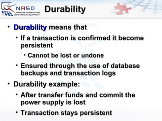 Durability Durability   means that If a transaction is confirmed it become persistent Cannot be lost or undone E nsured through the use of database backups and transaction logs Durability example: After transfer funds and commit the power supply is lost Transaction stays persistent 