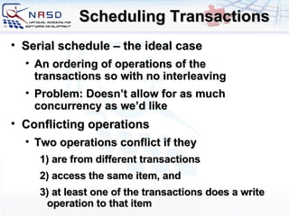 Scheduling Transactions Serial schedule – the ideal case An ordering of operations of the transactions so with no interleaving Problem: Doesn’t allow for as much concurrency as we’d like Conflicting operations Two operations conflict if they 1) are from different transactions 2) access the same item, and 3) at least one of the transactions does a write operation to that item 