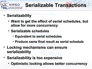 Serializable Transactions Serializability Want to get the effect of serial schedules, but allow for more concurrency Serializable schedules Equivalent to serial schedules Produce same final result as serial schedule Locking mechanisms can ensure serializability Serializability is too expensive Optimistic locking allows better concurrency 