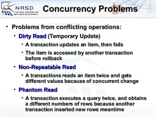 Concurrency Problems Problems from conflicting operations: Dirty Read  (Temporary Update) A transaction updates an item, then fails The item is accessed by another transaction before rollback Non-Repeatable Read A transactions reads an item twice and gets different values because of concurrent change Phantom Read A transaction executes a query twice, and obtains a different  numbers of rows because a nother transaction inserted new rows  meantime 