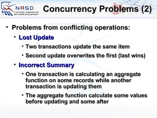 Concurrency Problems (2) Problems from conflicting operations: Lost Update Two transactions update the same item Second update overwrites the first (last wins) Incorrect Summary One transaction is calculating an aggregate function on some records while another transaction is updating them The aggregate function calculate some values before updating and some after 