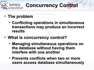 Concurrency Control The problem Conflicting operations in simultaneous transactions may produce an incorrect results What is concurrency control? Managing simultaneous operations on the database without having them interfere with one another Prevents conflicts when two or more users access database simultaneously  