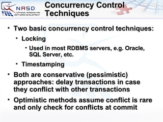 Concurrency Control Techniques Two basic concurrency control techniques: Locking Used in most RDBMS servers, e.g. Oracle, SQL Server, etc. Timestamping Both are conservative (pessimistic) approaches: delay transactions in case they conflict with other transactions Optimistic methods assume conflict is rare and only check for conflicts at commit 